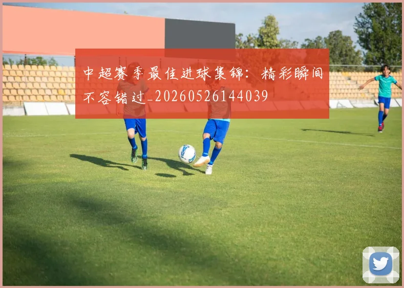 中超赛季最佳进球集锦:精彩瞬间不容错过_20260526144039