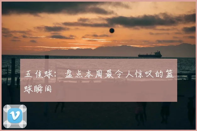 五佳球：盘点本周最令人惊叹的篮球瞬间