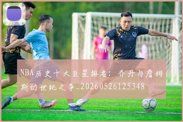 NBA历史十大巨星排名：乔丹与詹姆斯的世纪之争_20260526125348