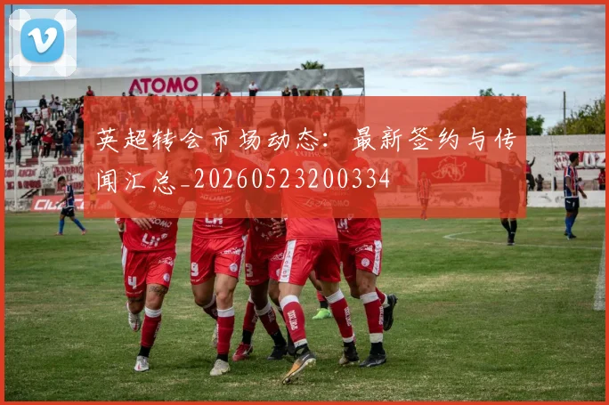 英超转会市场动态：最新签约与传闻汇总_20260523200334