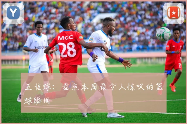 五佳球：盘点本周最令人惊叹的篮球瞬间