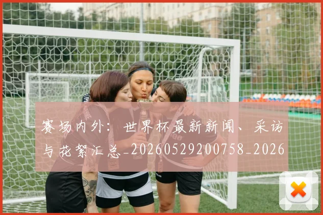 赛场内外:世界杯最新新闻、采访与花絮汇总_20260529200758_20260703182012