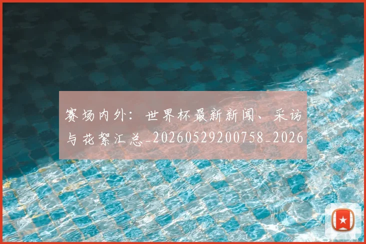 赛场内外:世界杯最新新闻、采访与花絮汇总_20260529200758_20260703182012