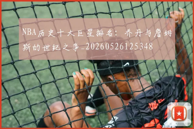 NBA历史十大巨星排名：乔丹与詹姆斯的世纪之争_20260526125348