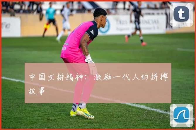 中国女排精神:激励一代人的拼搏故事