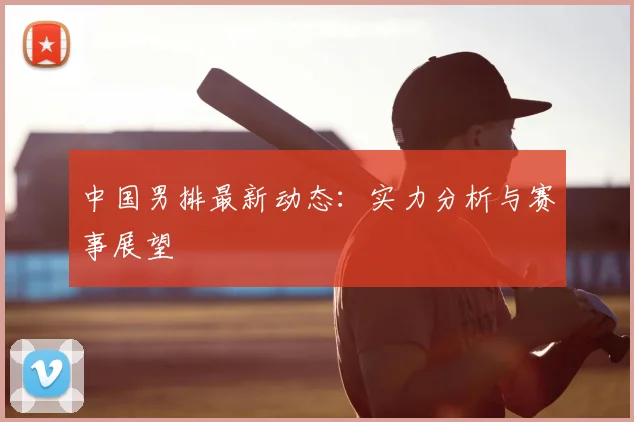中国男排最新动态：实力分析与赛事展望