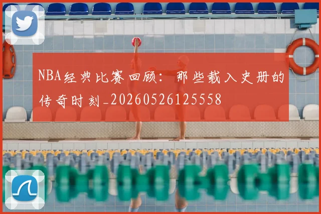 NBA经典比赛回顾：那些载入史册的传奇时刻_20260526125558