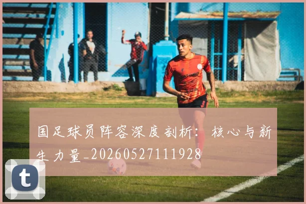 国足球员阵容深度剖析：核心与新生力量_20260527111928