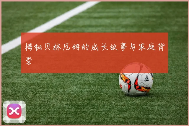 揭秘贝林厄姆的成长故事与家庭背景