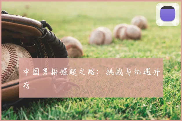 中国男排崛起之路：挑战与机遇并存