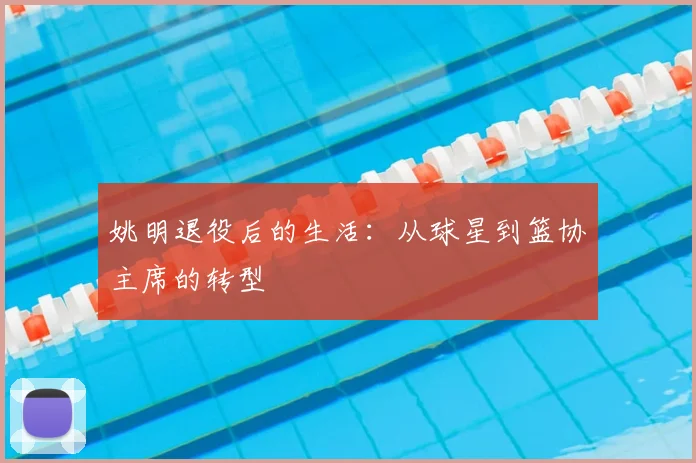 姚明退役后的生活：从球星到篮协主席的转型
